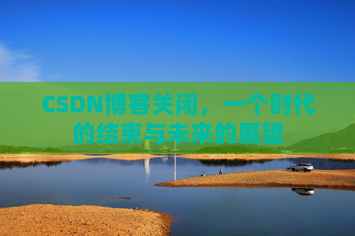 CSDN博客关闭，一个时代的结束与未来的展望